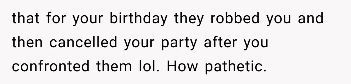 that for your birthday they robbed you and then cancelled your party after you confronted them lol. How pathetic.