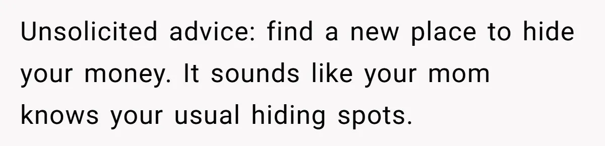 Unsolicited advice: find a new place to hide your money. It sounds like your mom knows your usual hiding spots.