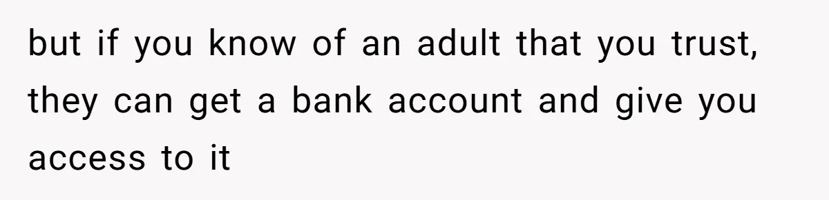 but if you know of an adult that you trust, they can get a bank account and give you access to it