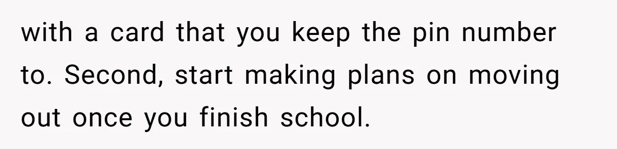 with a card that you keep the pin number to. Second, start making plans on moving out once you finish school.