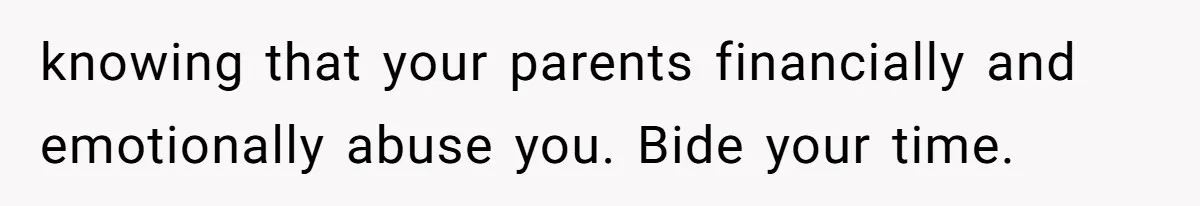 knowing that your parents financially and emotionally abuse you. Bide your time.