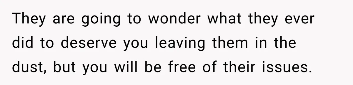 They are going to wonder what they ever did to deserve you leaving them in the dust, but you will be free of their issues.
