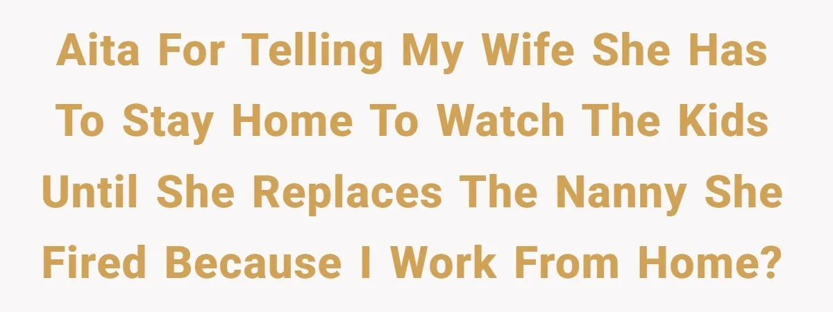 AITA for telling my wife she has to stay home to watch the kids until she replaces the nanny she fired because I WORK from home?