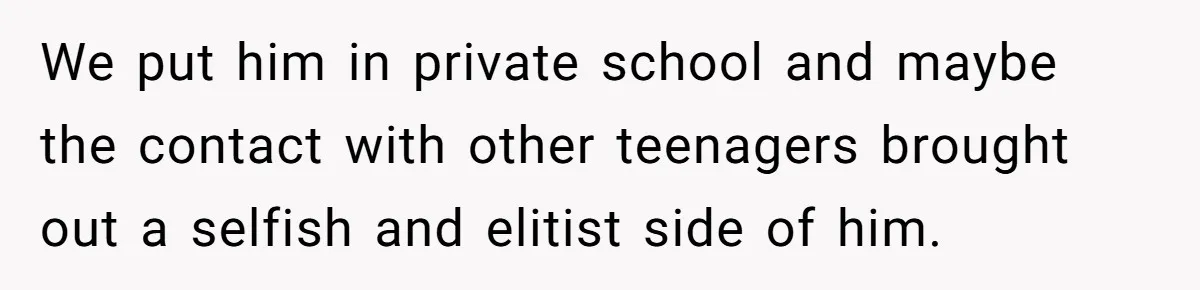 We put him in private school and maybe the contact with other teenagers brought out a selfish and elitist side of him.