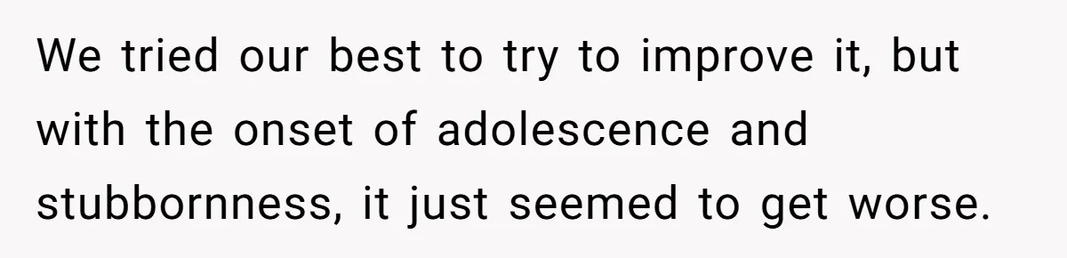 We tried our best to try to improve it, but with the onset of adolescence and stubbornness, it just seemed to get worse.