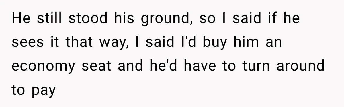 He still stood his ground, so I said if he sees it that way, I said I'd buy him an economy seat and he'd have to turn around to pay