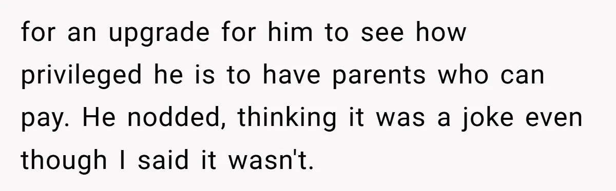 for an upgrade for him to see how privileged he is to have parents who can pay. He nodded, thinking it was a joke even though I said it wasn't.