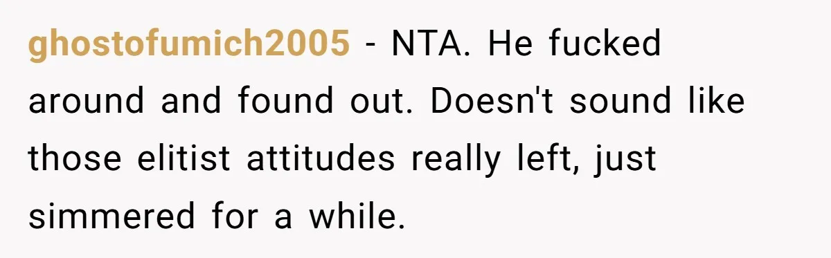 ghostofumich2005 − NTA. He fucked around and found out. Doesn't sound like those elitist attitudes really left, just simmered for a while.