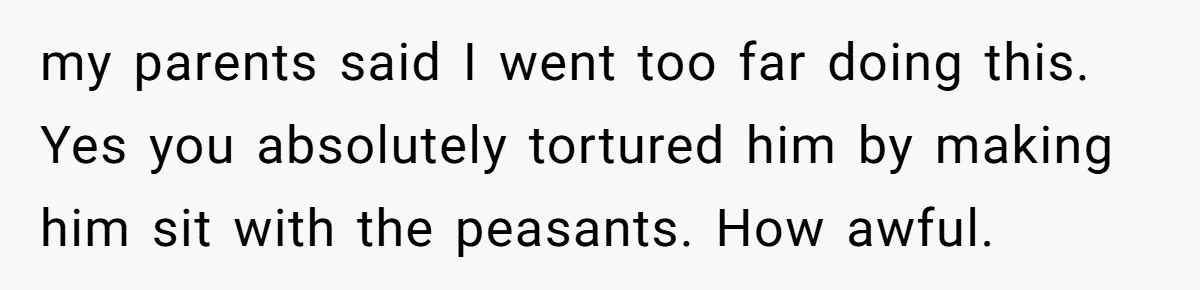 my parents said I went too far doing this. Yes you absolutely tortured him by making him sit with the peasants. How awful.