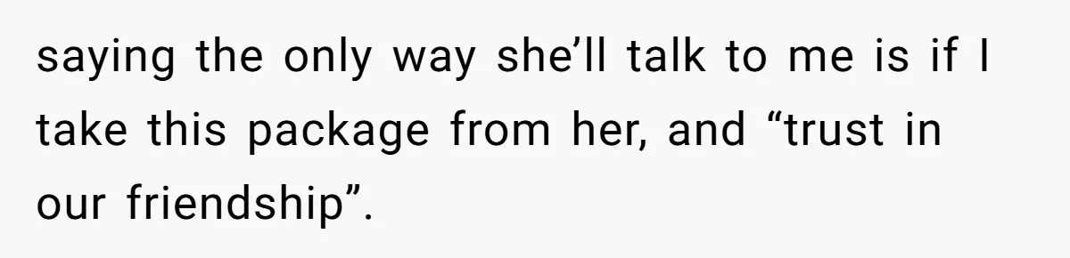 Friend Demands She Smuggle “Sensitive” Package Overseas, Refuses To Let Her Open It saying the only way she’ll talk to me is if I take this package from her, and “trust in our friendship”.