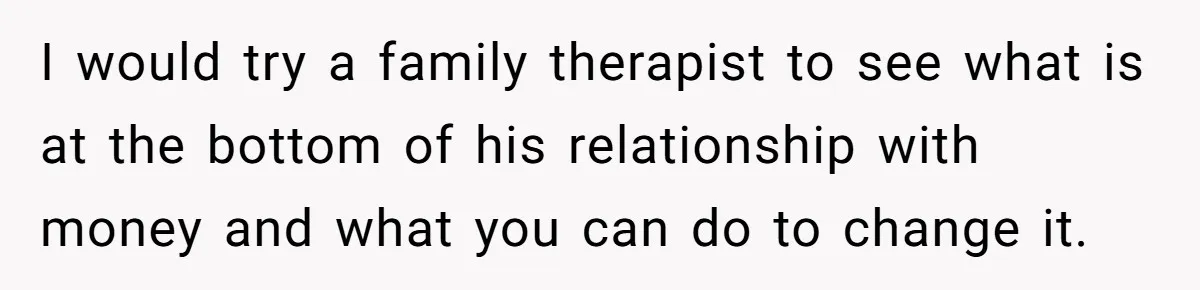I would try a family therapist to see what is at the bottom of his relationship with money and what you can do to change it.