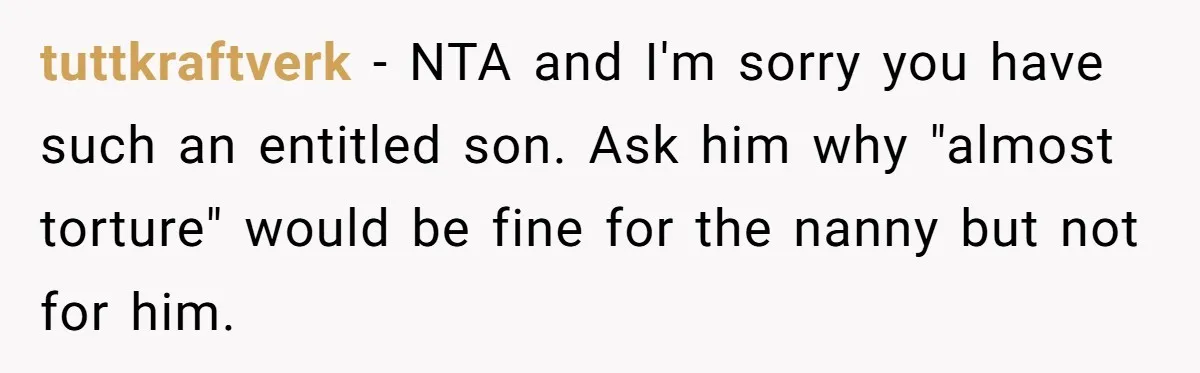 tuttkraftverk − NTA and I'm sorry you have such an entitled son. Ask him why "almost torture" would be fine for the nanny but not for him.