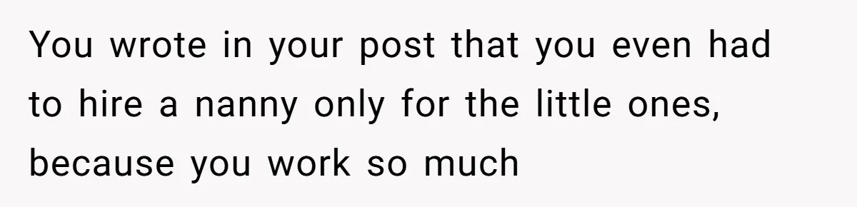 You wrote in your post that you even had to hire a nanny only for the little ones, because you work so much