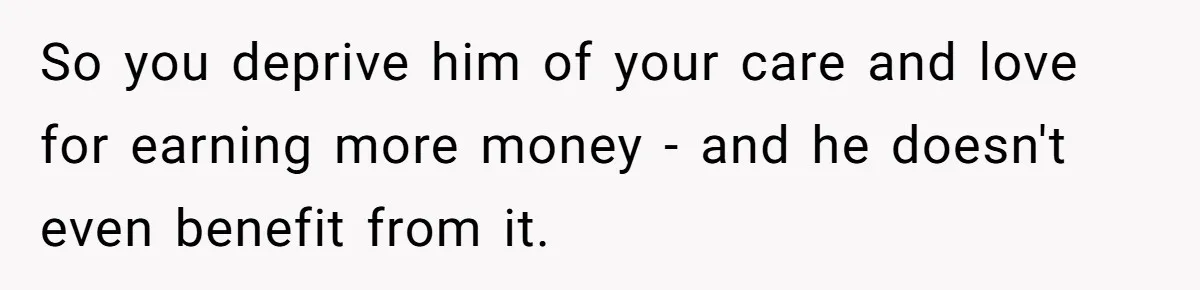 So you deprive him of your care and love for earning more money - and he doesn't even benefit from it.