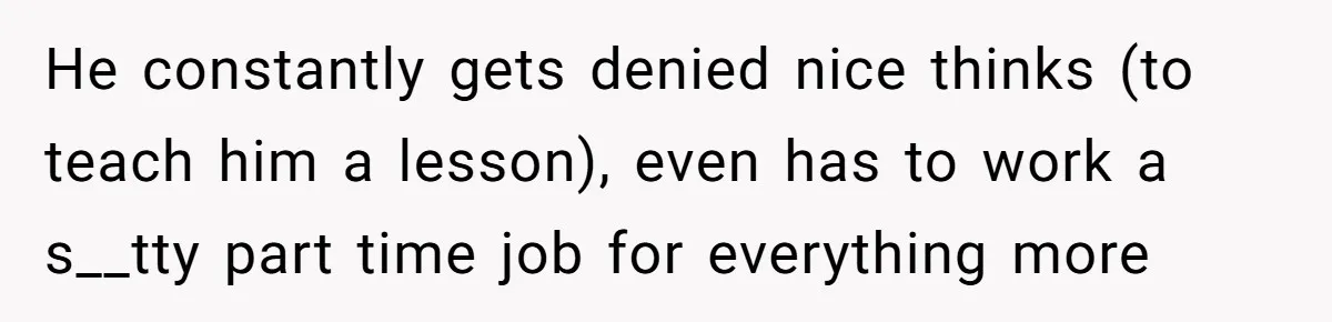 He constantly gets denied nice thinks (to teach him a lesson), even has to work a s__tty part time job for everything more