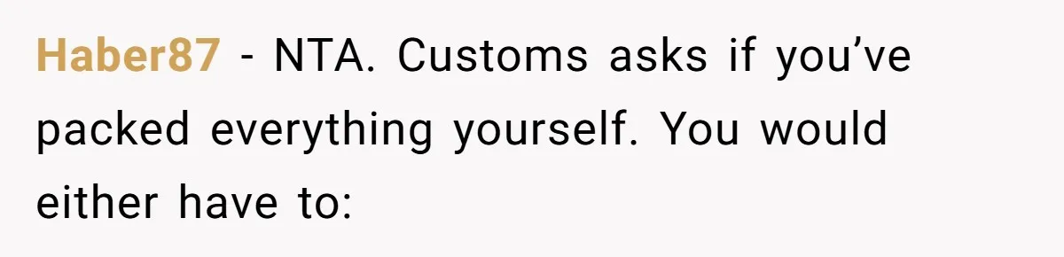 Friend Demands She Smuggle “Sensitive” Package Overseas, Refuses To Let Her Open It Haber87 − NTA. Customs asks if you’ve packed everything yourself. You would either have to: