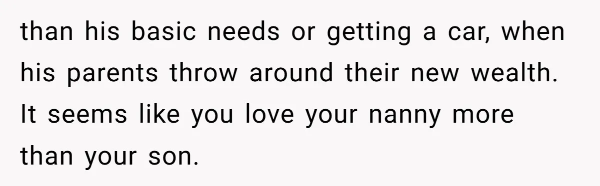 than his basic needs or getting a car, when his parents throw around their new wealth. It seems like you love your nanny more than your son.