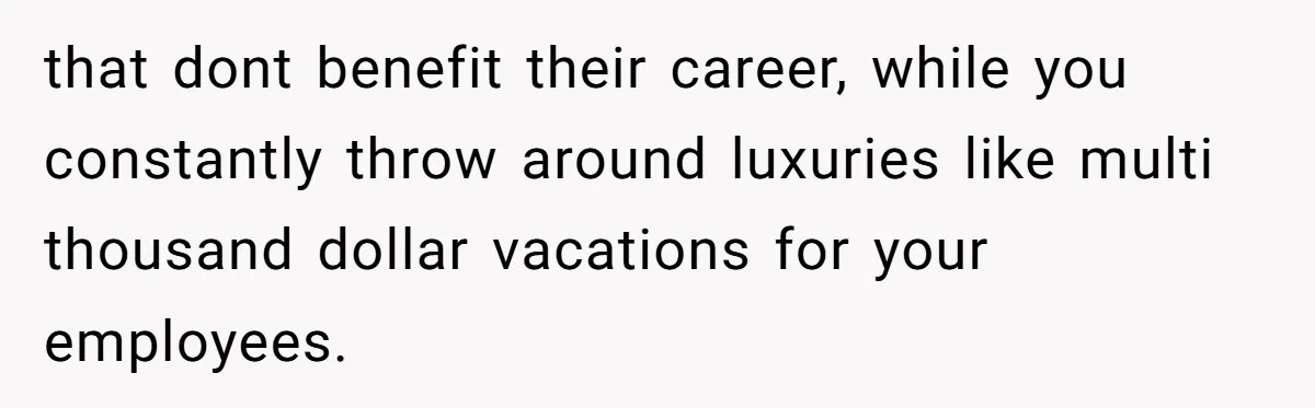 that dont benefit their career, while you constantly throw around luxuries like multi thousand dollar vacations for your employees.
