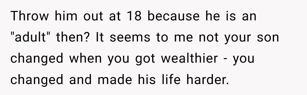 Throw him out at 18 because he is an "adult" then? It seems to me not your son changed when you got wealthier - you changed and made his life...