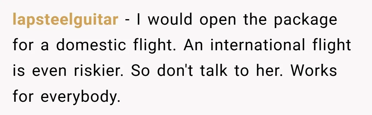 Friend Demands She Smuggle “Sensitive” Package Overseas, Refuses To Let Her Open It lapsteelguitar − I would open the package for a domestic flight. An international flight is even riskier. So don't talk to her. Works for everybody.