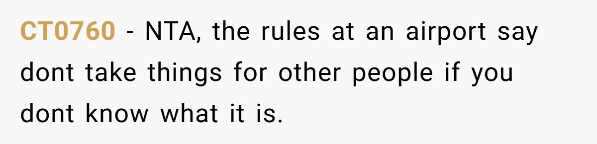 Friend Demands She Smuggle “Sensitive” Package Overseas, Refuses To Let Her Open It CT0760 − NTA, the rules at an airport say dont take things for other people if you dont know what it is.