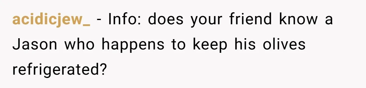 Friend Demands She Smuggle “Sensitive” Package Overseas, Refuses To Let Her Open It acidicjew_ − Info: does your friend know a Jason who happens to keep his olives refrigerated?