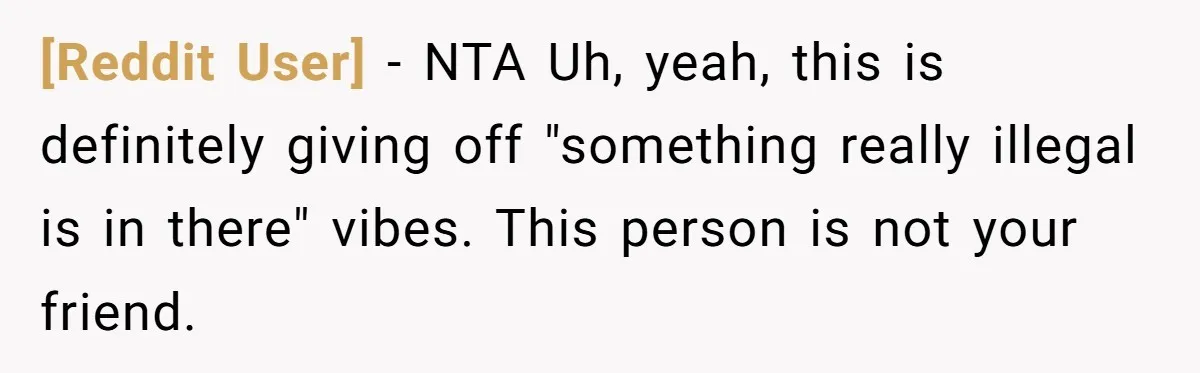 [Reddit User] − NTA Uh, yeah, this is definitely giving off "something really illegal is in there" vibes. This person is not your friend.