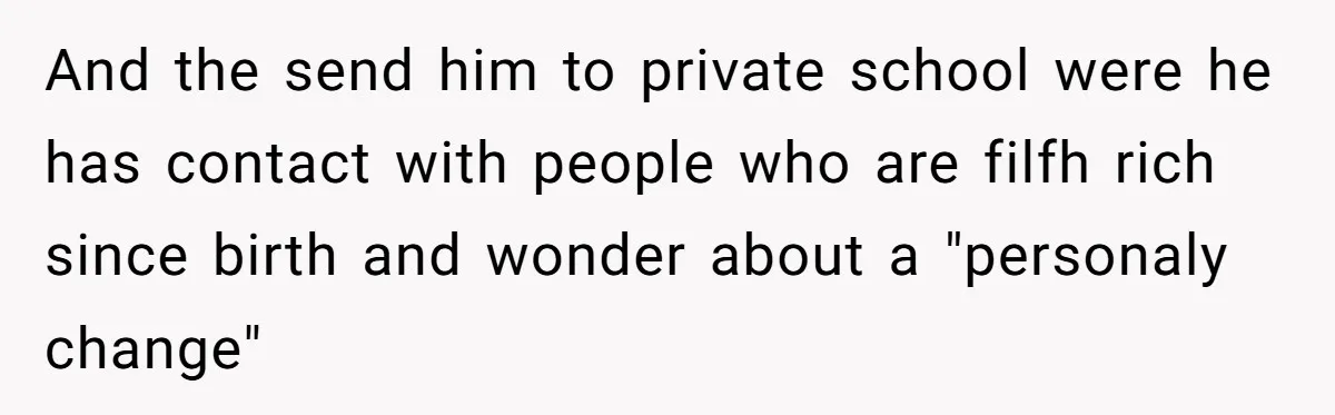 And the send him to private school were he has contact with people who are filfh rich since birth and wonder about a "personaly change"