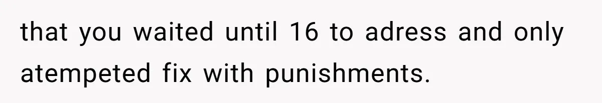 that you waited until 16 to adress and only atempeted fix with punishments.