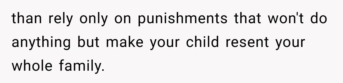 than rely only on punishments that won't do anything but make your child resent your whole family.