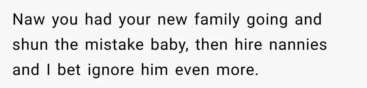 Naw you had your new family going and shun the mistake baby, then hire nannies and I bet ignore him even more.