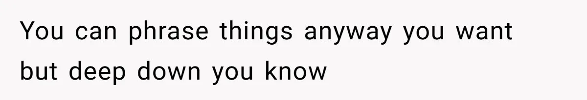 You can phrase things anyway you want but deep down you know