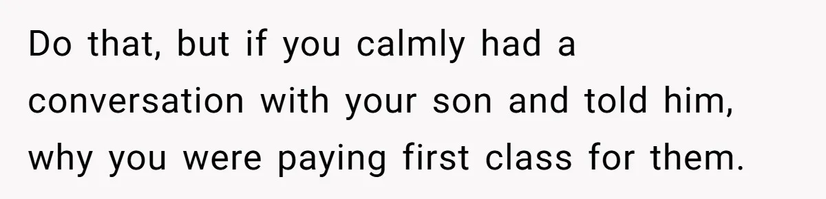 Do that, but if you calmly had a conversation with your son and told him, why you were paying first class for them.