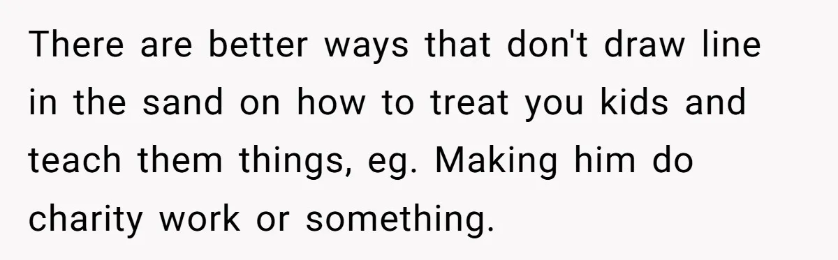 There are better ways that don't draw line in the sand on how to treat you kids and teach them things, eg. Making him do charity work or something.