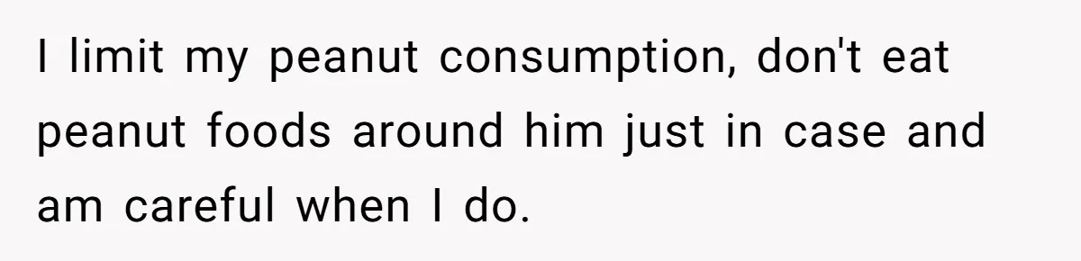 I limit my peanut consumption, don't eat peanut foods around him just in case and am careful when I do.