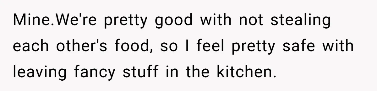 Mine.We're pretty good with not stealing each other's food, so I feel pretty safe with leaving fancy stuff in the kitchen.