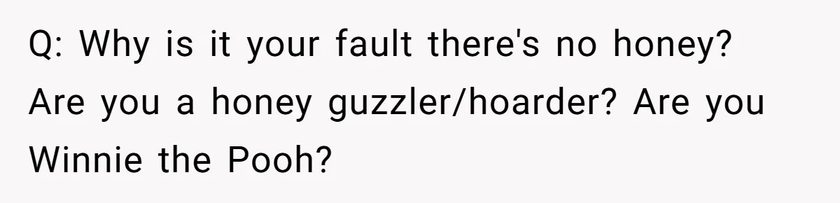 Q: Why is it your fault there's no honey? Are you a honey guzzler/hoarder? Are you Winnie the Pooh?
