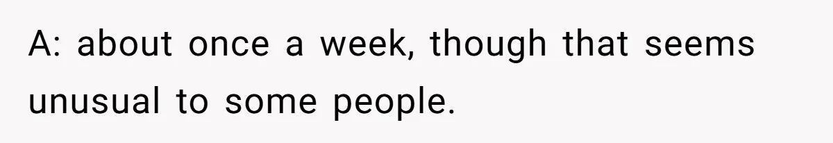 A: about once a week, though that seems unusual to some people.