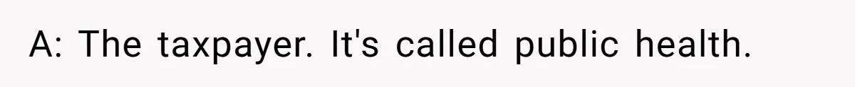 A: The taxpayer. It's called public health.