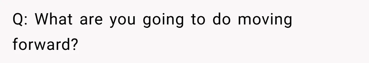 Q: What are you going to do moving forward?