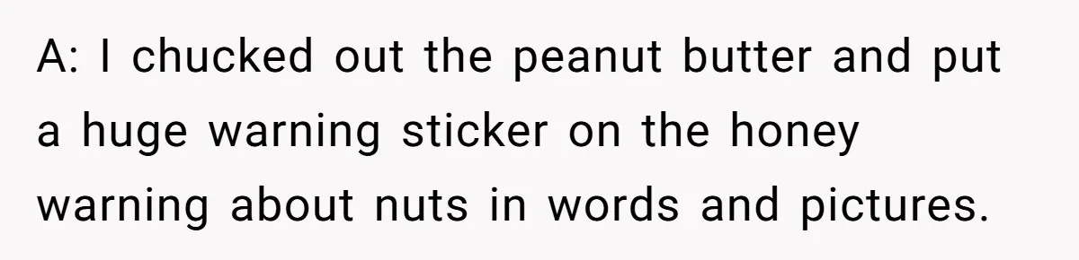 A: I chucked out the peanut butter and put a huge warning sticker on the honey warning about nuts in words and pictures.