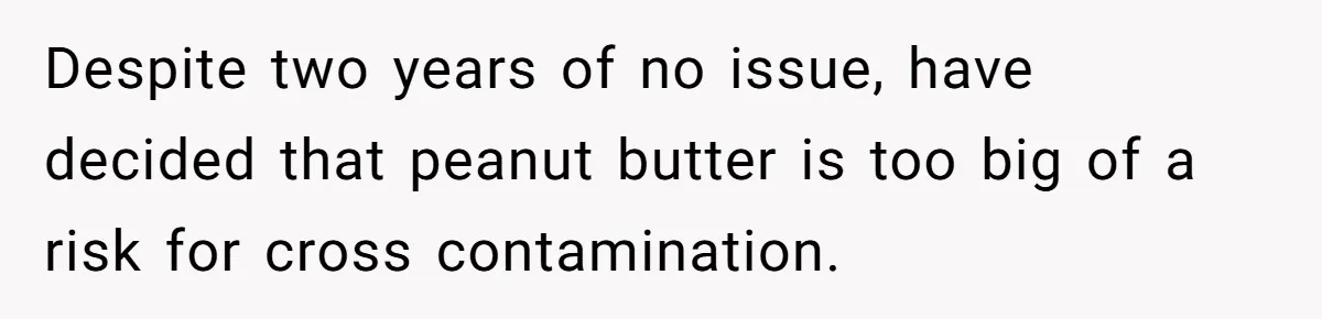 Despite two years of no issue, have decided that peanut butter is too big of a risk for cross contamination.