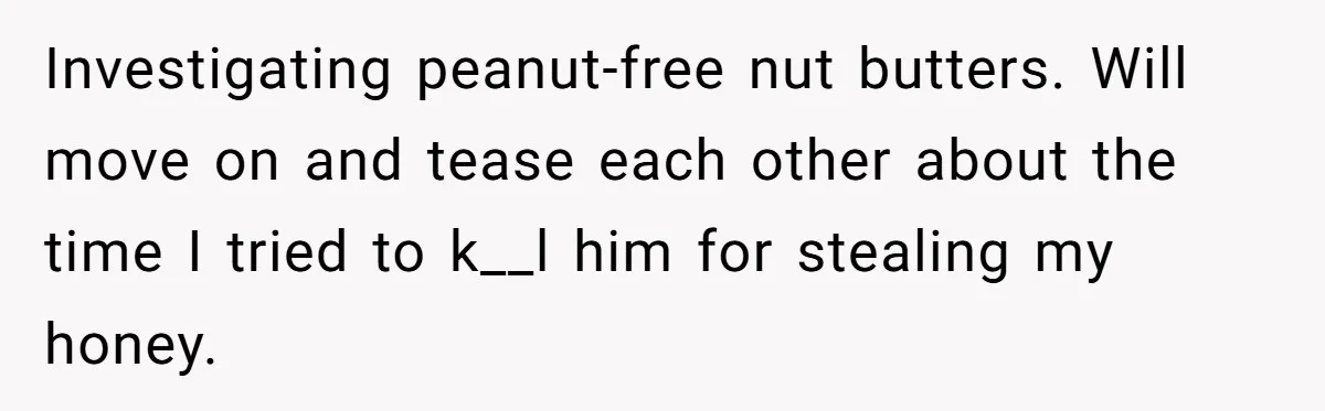 Investigating peanut-free nut butters. Will move on and tease each other about the time I tried to k__l him for stealing my honey.