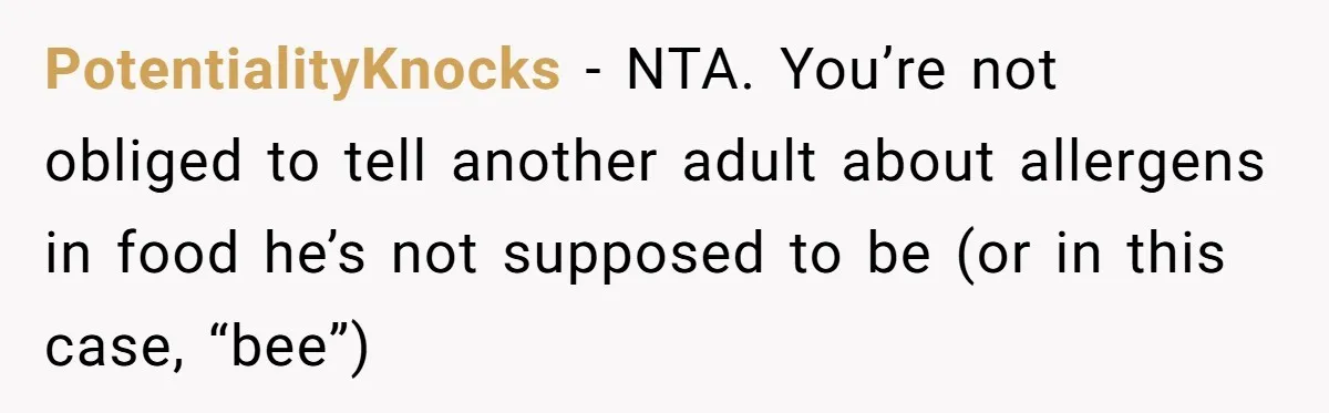 PotentialityKnocks − NTA. You’re not obliged to tell another adult about allergens in food he’s not supposed to be (or in this case, “bee”)