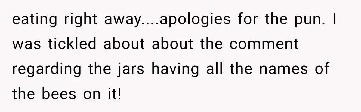 eating right away....apologies for the pun. I was tickled about about the comment regarding the jars having all the names of the bees on it!