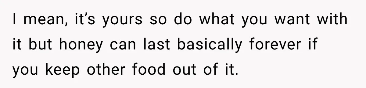 I mean, it’s yours so do what you want with it but honey can last basically forever if you keep other food out of it.