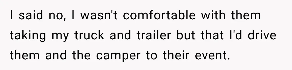 I said no, I wasn't comfortable with them taking my truck and trailer but that I'd drive them and the camper to their event.