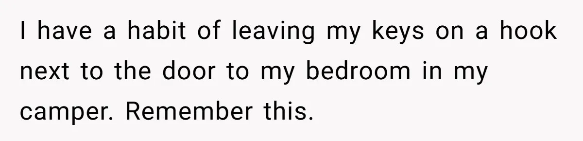I have a habit of leaving my keys on a hook next to the door to my bedroom in my camper. Remember this.