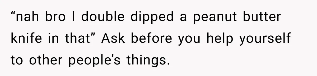 “nah bro I double dipped a peanut butter knife in that” Ask before you help yourself to other people’s things.