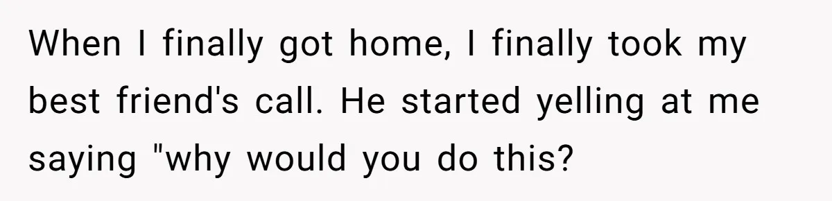 When I finally got home, I finally took my best friend's call. He started yelling at me saying "why would you do this?